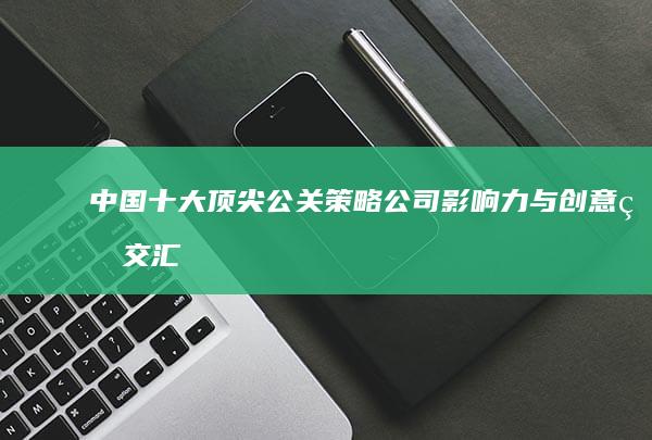 中国十大顶尖公关策略公司：影响力与创意的交汇点